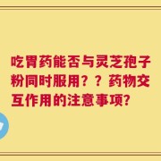 吃胃药能否与灵芝孢子粉同时服用？？药物交互作用的注意事项？