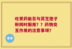 吃胃药能否与灵芝孢子粉同时服用？？药物交互作用的注意事项？