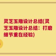 灵芝玉雕设计总结(灵芝玉雕设计总结：打磨细节重在经验)