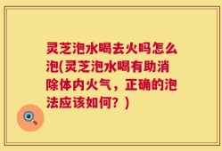 灵芝泡水喝去火吗怎么泡(灵芝泡水喝有助消除体内火气，正确的泡法应该如何？)