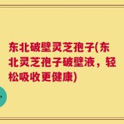 东北破壁灵芝孢子(东北灵芝孢子破壁液，轻松吸收更健康)
