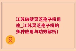 江苏破壁灵芝孢子粉用途_江苏灵芝孢子粉的多种应用与功效解析)