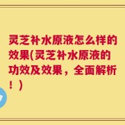 灵芝补水原液怎么样的效果(灵芝补水原液的功效及效果，全面解析！)