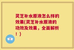 灵芝补水原液怎么样的效果(灵芝补水原液的功效及效果，全面解析！)