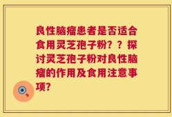 良性脑瘤患者是否适合食用灵芝孢子粉？？探讨灵芝孢子粉对良性脑瘤的作用及食用注意事项？