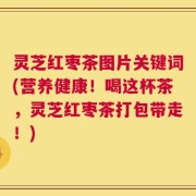 灵芝红枣茶图片关键词(营养健康！喝这杯茶，灵芝红枣茶打包带走！)