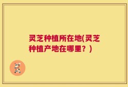 灵芝种植所在地(灵芝种植产地在哪里？)