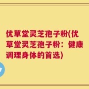 优草堂灵芝孢子粉(优草堂灵芝孢子粉：健康调理身体的首选)