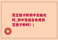 灵芝孢子粉初中生能吃吗_初中生适合食用灵芝孢子粉吗？)