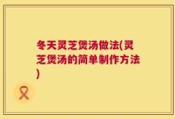 冬天灵芝煲汤做法(灵芝煲汤的简单制作方法)