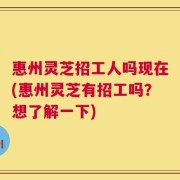 惠州灵芝招工人吗现在(惠州灵芝有招工吗？想了解一下)