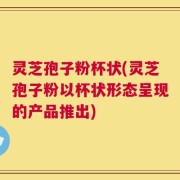 灵芝孢子粉杯状(灵芝孢子粉以杯状形态呈现的产品推出)