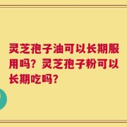 灵芝孢子油可以长期服用吗？灵芝孢子粉可以长期吃吗？