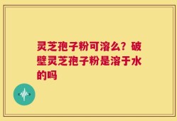 灵芝孢子粉可溶么？破壁灵芝孢子粉是溶于水的吗
