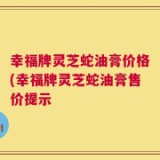 幸福牌灵芝蛇油膏价格(幸福牌灵芝蛇油膏售价提示