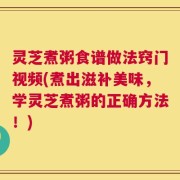灵芝煮粥食谱做法窍门视频(煮出滋补美味，学灵芝煮粥的正确方法！)