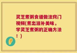 灵芝煮粥食谱做法窍门视频(煮出滋补美味，学灵芝煮粥的正确方法！)