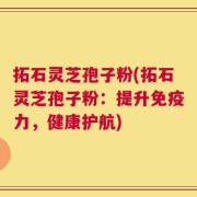 拓石灵芝孢子粉(拓石灵芝孢子粉：提升免疫力，健康护航)