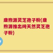 康煦源灵芝孢子粉(康煦源推出纯天然灵芝孢子粉)