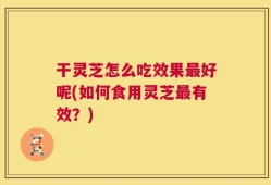干灵芝怎么吃效果最好呢(如何食用灵芝最有效？)