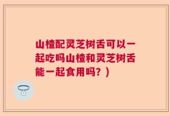 山楂配灵芝树舌可以一起吃吗山楂和灵芝树舌能一起食用吗？)