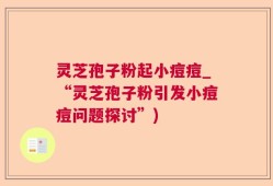 灵芝孢子粉起小痘痘_“灵芝孢子粉引发小痘痘问题探讨”)