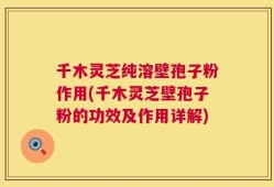 千木灵芝纯溶壁孢子粉作用(千木灵芝壁孢子粉的功效及作用详解)
