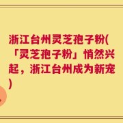 浙江台州灵芝孢子粉(「灵芝孢子粉」悄然兴起，浙江台州成为新宠)