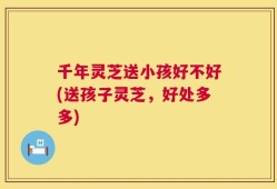 千年灵芝送小孩好不好(送孩子灵芝，好处多多)