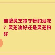 破壁灵芝孢子粉的油花？灵芝油好还是灵芝粉好