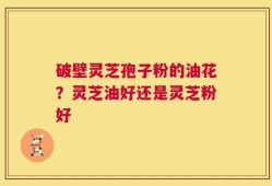 破壁灵芝孢子粉的油花？灵芝油好还是灵芝粉好