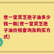 世一堂灵芝孢子油多少钱一瓶(世一堂灵芝孢子油价格查询及购买方式)