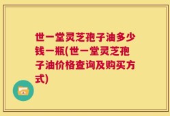 世一堂灵芝孢子油多少钱一瓶(世一堂灵芝孢子油价格查询及购买方式)