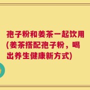 孢子粉和姜茶一起饮用(姜茶搭配孢子粉，喝出养生健康新方式)