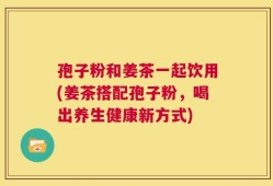 孢子粉和姜茶一起饮用(姜茶搭配孢子粉，喝出养生健康新方式)