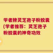 学者牌灵芝孢子粉胶囊(学者推荐：灵芝孢子粉胶囊的神奇功效