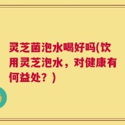 灵芝菌泡水喝好吗(饮用灵芝泡水，对健康有何益处？)