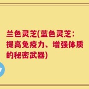 兰色灵芝(蓝色灵芝：提高免疫力、增强体质的秘密武器)
