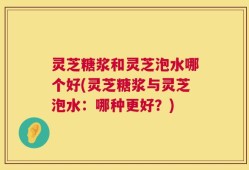 灵芝糖浆和灵芝泡水哪个好(灵芝糖浆与灵芝泡水：哪种更好？)