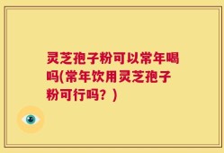 灵芝孢子粉可以常年喝吗(常年饮用灵芝孢子粉可行吗？)