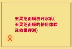 玉灵芝面膜测评水乳(玉灵芝面膜的使用体验及效果评测)
