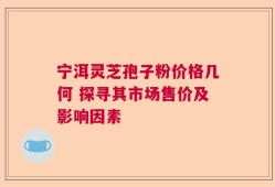 宁洱灵芝孢子粉价格几何 探寻其市场售价及影响因素