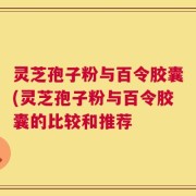 灵芝孢子粉与百令胶囊(灵芝孢子粉与百令胶囊的比较和推荐