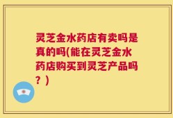 灵芝金水药店有卖吗是真的吗(能在灵芝金水药店购买到灵芝产品吗？)