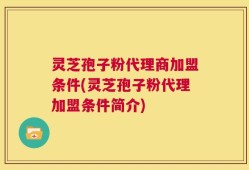 灵芝孢子粉代理商加盟条件(灵芝孢子粉代理加盟条件简介)