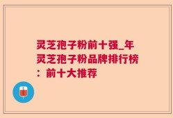 灵芝孢子粉前十强_年灵芝孢子粉品牌排行榜：前十大推荐