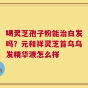 喝灵芝孢子粉能治白发吗？元和祥灵芝首乌乌发精华液怎么样
