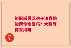 新冠后灵芝孢子油真的能帮你恢复吗？大奖等你来揭晓