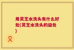 用灵芝水洗头有什么好处(灵芝水洗头的益处)