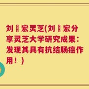 刘畊宏灵芝(刘畊宏分享灵芝大学研究成果：发现其具有抗结肠癌作用！)